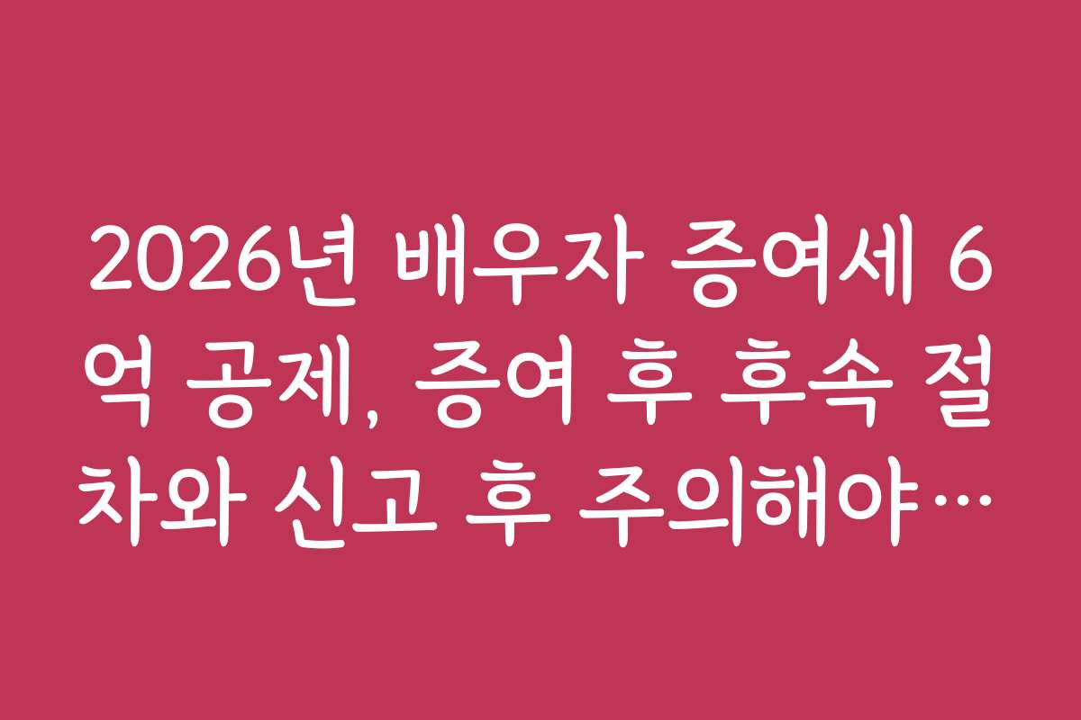 2026년 배우자 증여세 6억 공제, 증여 후 후속 절차와 신고 후 주의해야 할 점