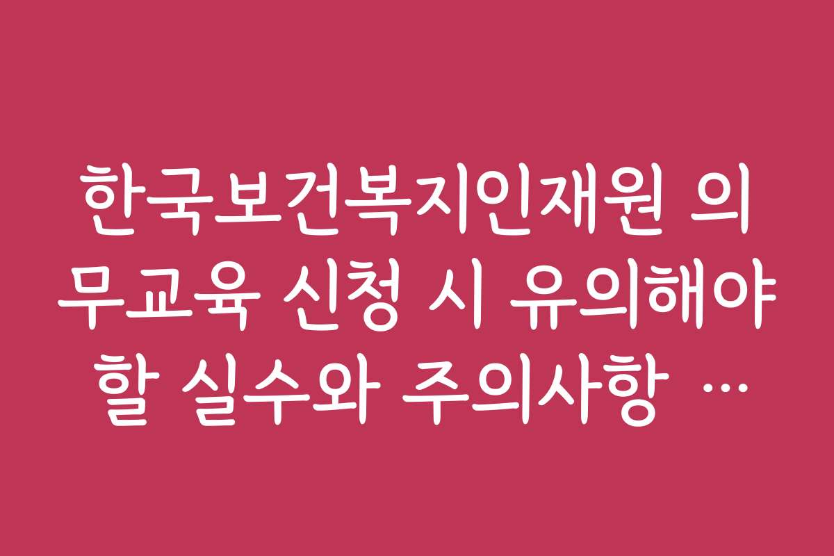 한국보건복지인재원 의무교육 신청 시 유의해야 할 실수와 주의사항 정리