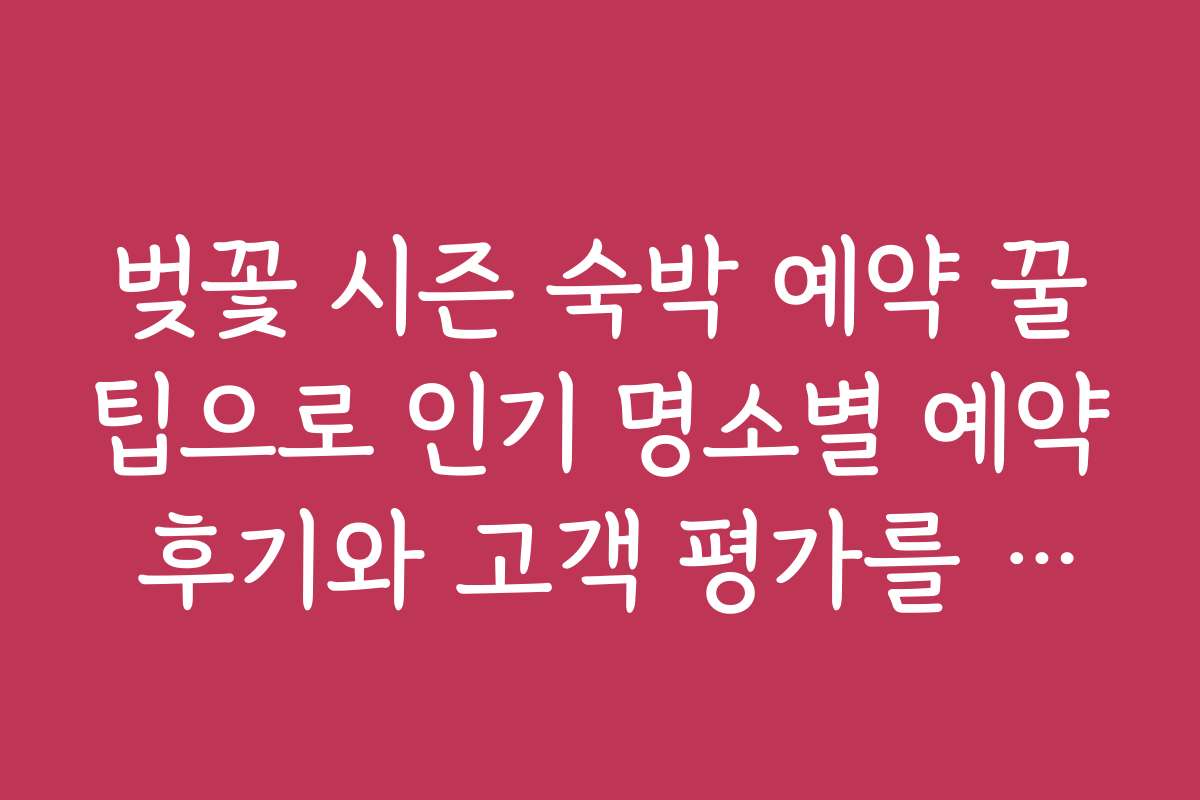 벚꽃 시즌 숙박 예약 꿀팁으로 인기 명소별 예약 후기와 고객 평가를 참고하는 법