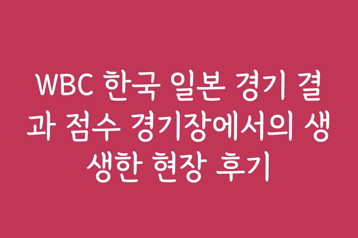 WBC 한국 일본 경기 결과 점수 경기장에서의 생생한 현장 후기