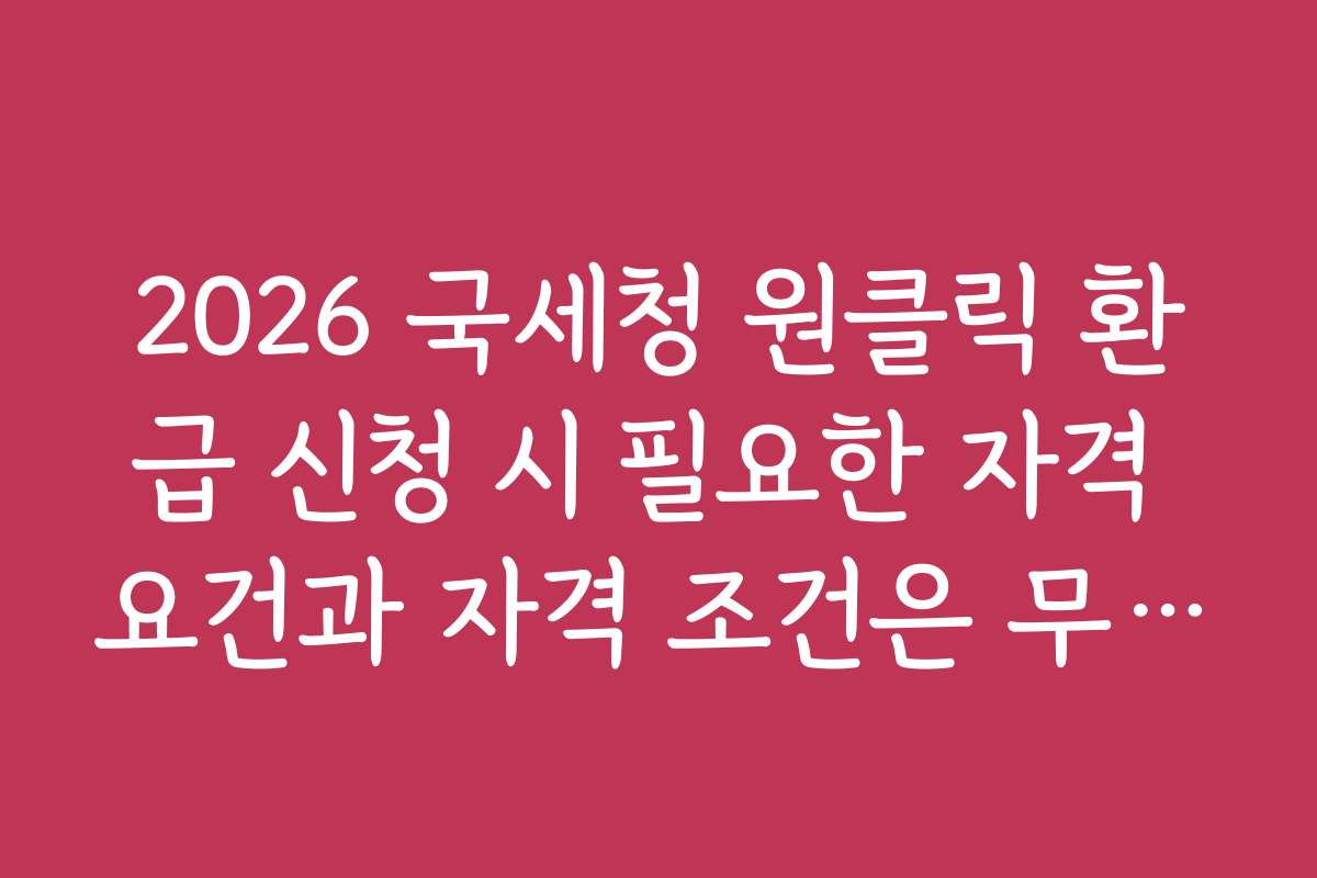 2026 국세청 원클릭 환급 신청 시 필요한 자격 요건과 자격 조건은 무엇인가요