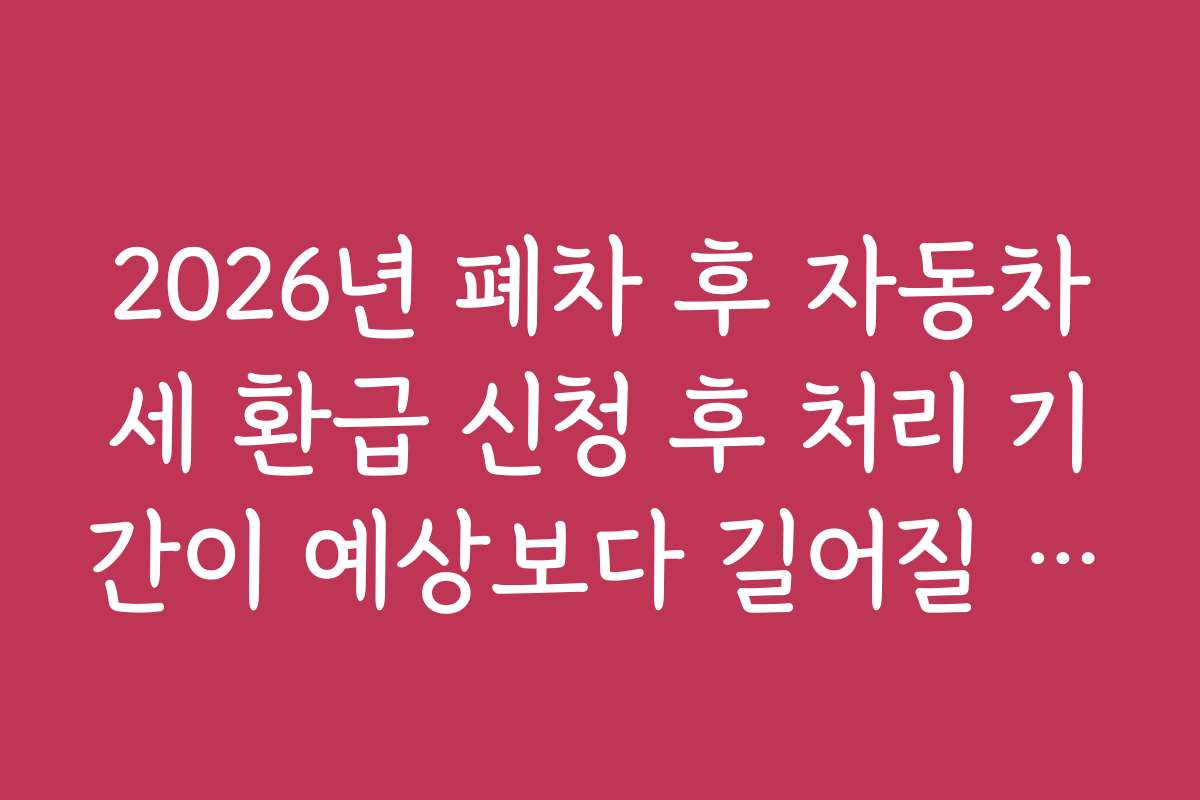 2026년 폐차 후 자동차세 환급 신청 후 처리 기간이 예상보다 길어질 때 고객센터 문의 시기