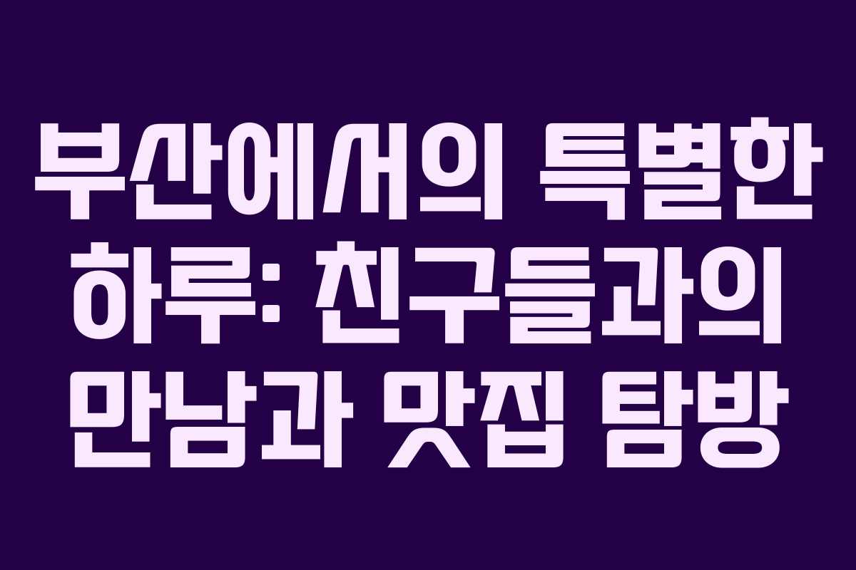 부산에서의 특별한 하루: 친구들과의 만남과 맛집 탐방