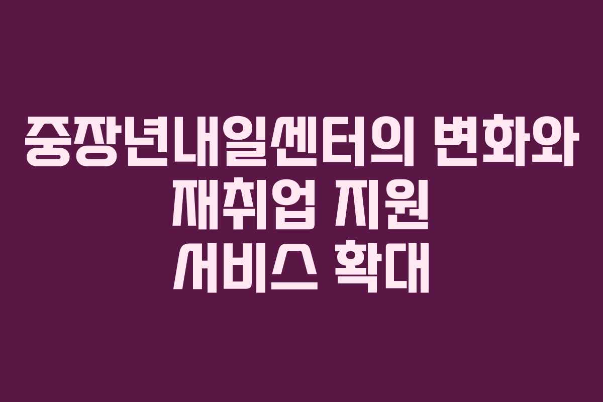 중장년내일센터의 변화와 재취업 지원 서비스 확대
