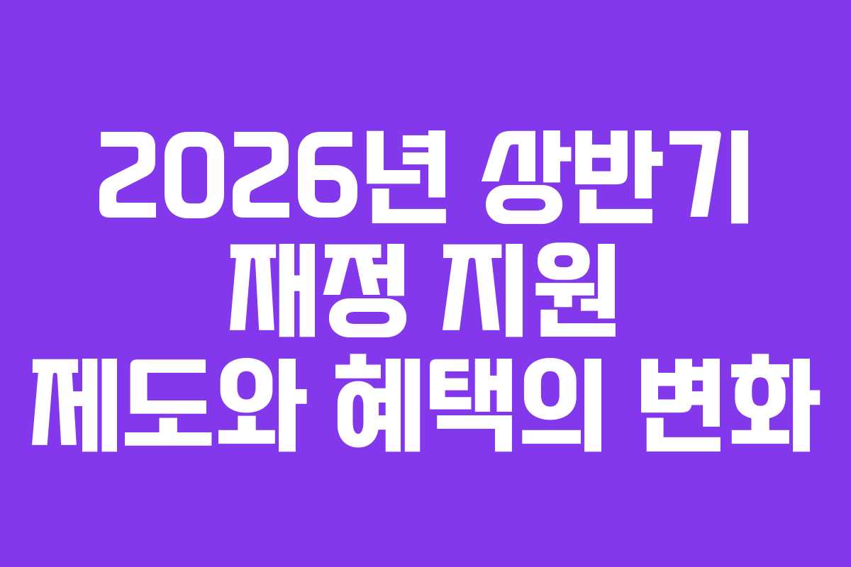 2026년 상반기 재정 지원 제도와 혜택의 변화