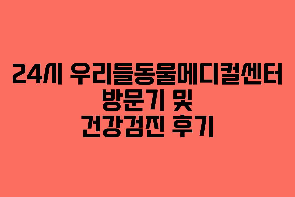 24시 우리들동물메디컬센터 방문기 및 건강검진 후기
