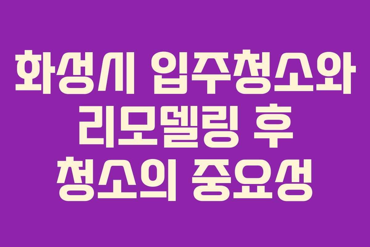 화성시 입주청소와 리모델링 후 청소의 중요성