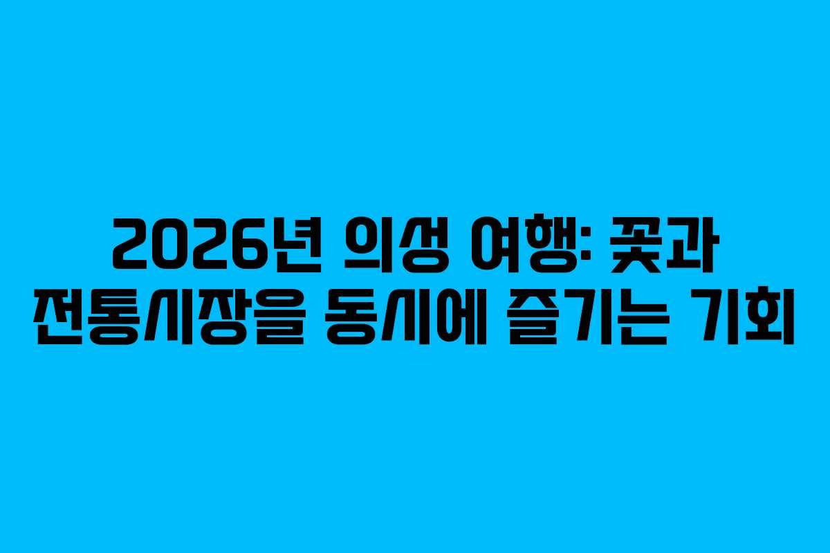 2026년 의성 여행: 꽃과 전통시장을 동시에 즐기는 기회