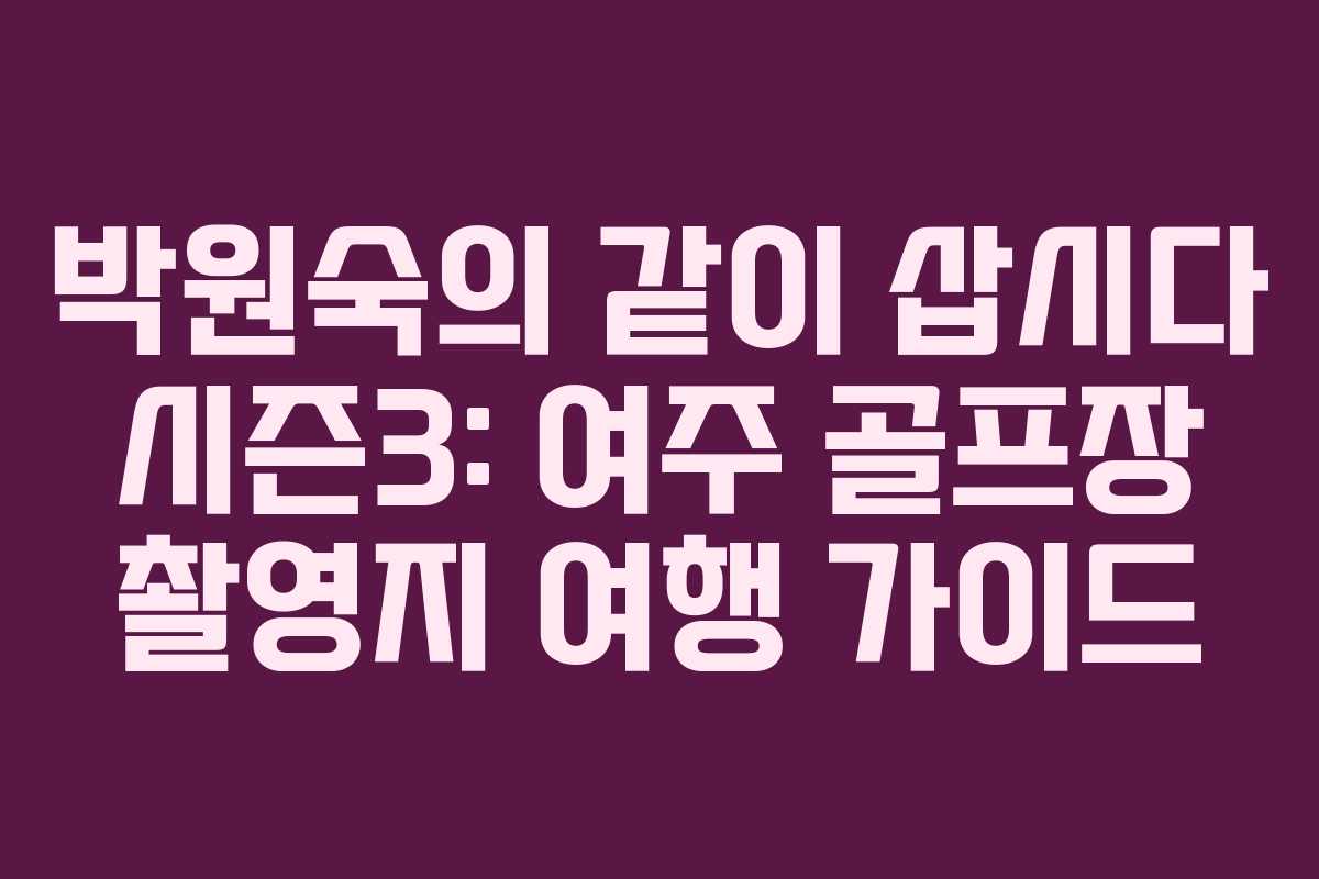 박원숙의 같이 삽시다 시즌3: 여주 골프장 촬영지 여행 가이드