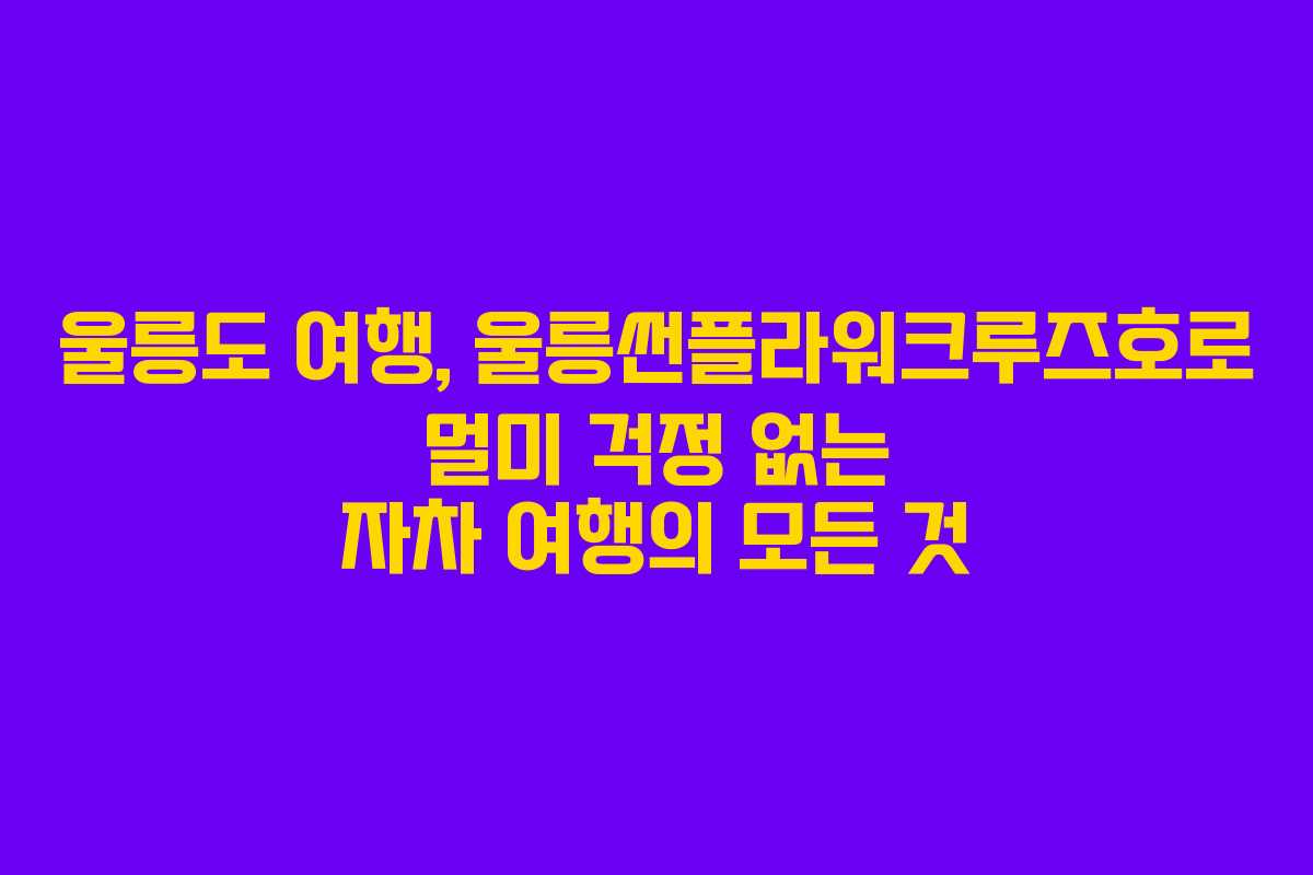 울릉도 여행, 울릉썬플라워크루즈호로 멀미 걱정 없는 자차 여행의 모든 것