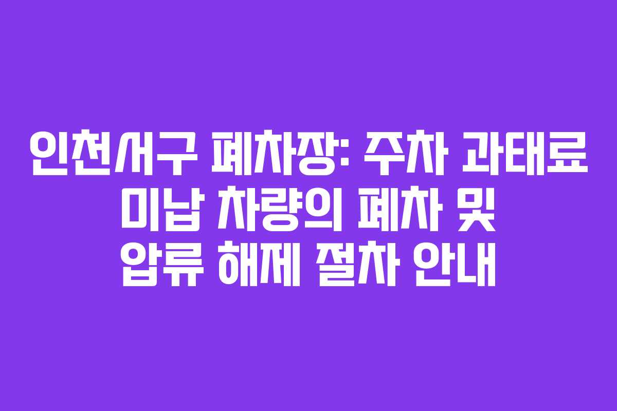 인천서구 폐차장: 주차 과태료 미납 차량의 폐차 및 압류 해제 절차 안내