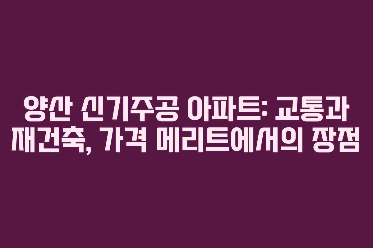 양산 신기주공 아파트: 교통과 재건축, 가격 메리트에서의 장점