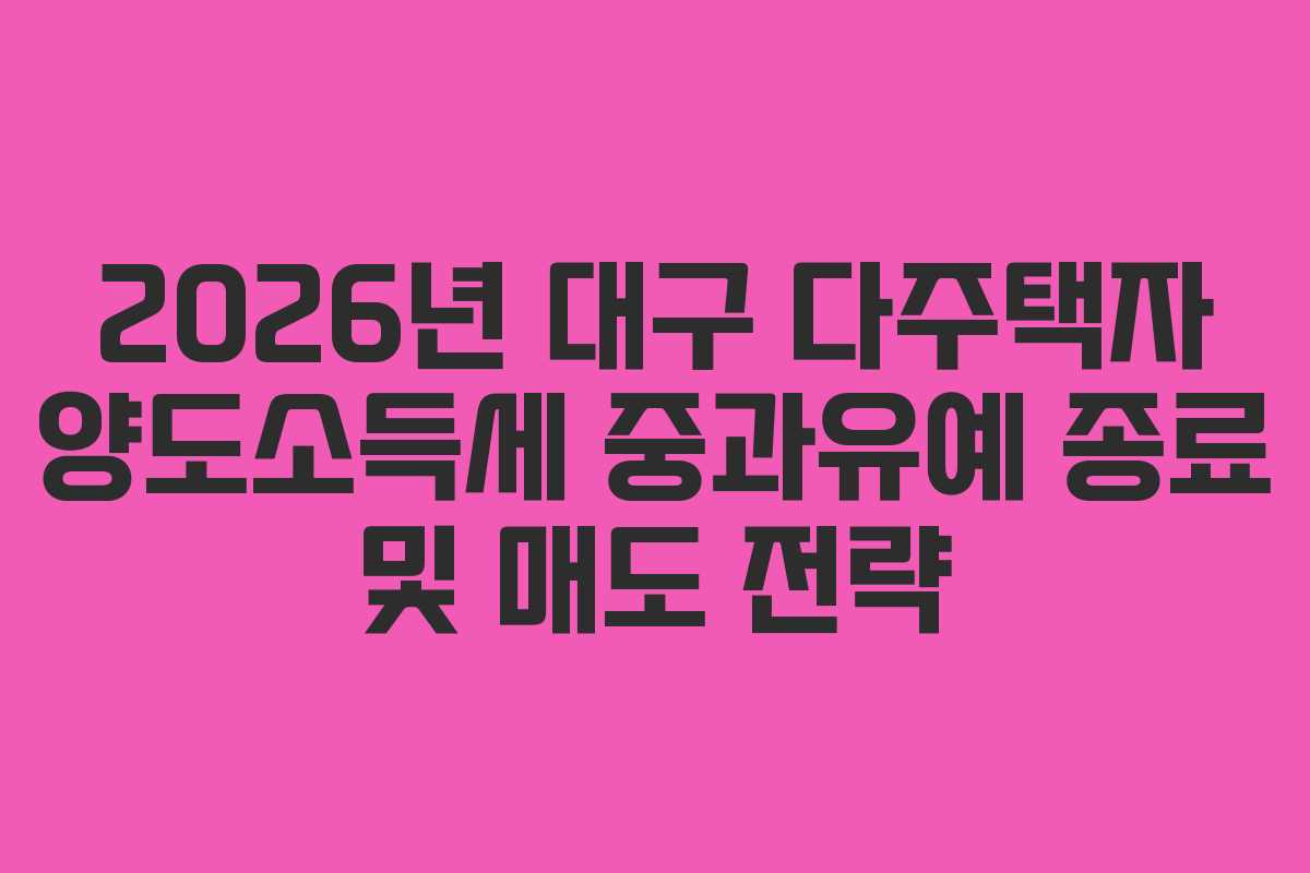 2026년 대구 다주택자 양도소득세 중과유예 종료 및 매도 전략