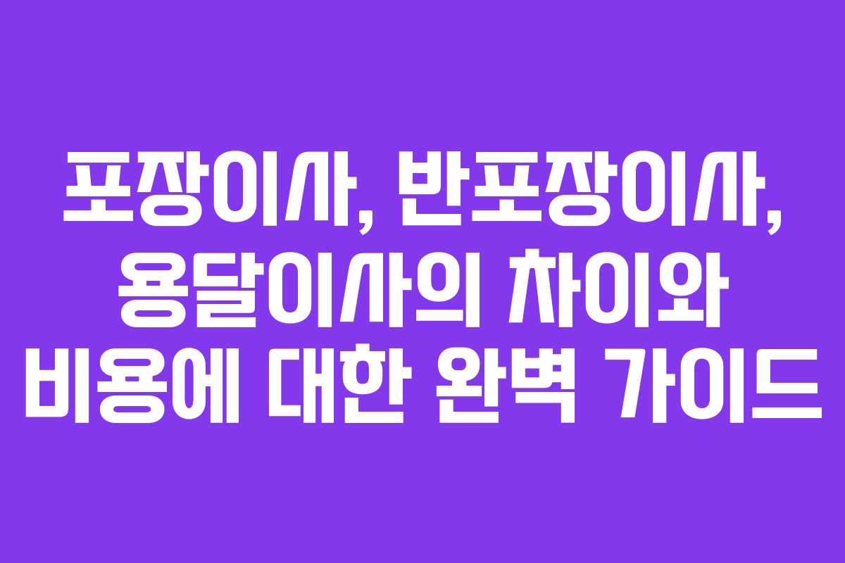 포장이사, 반포장이사, 용달이사의 차이와 비용에 대한 완벽 가이드