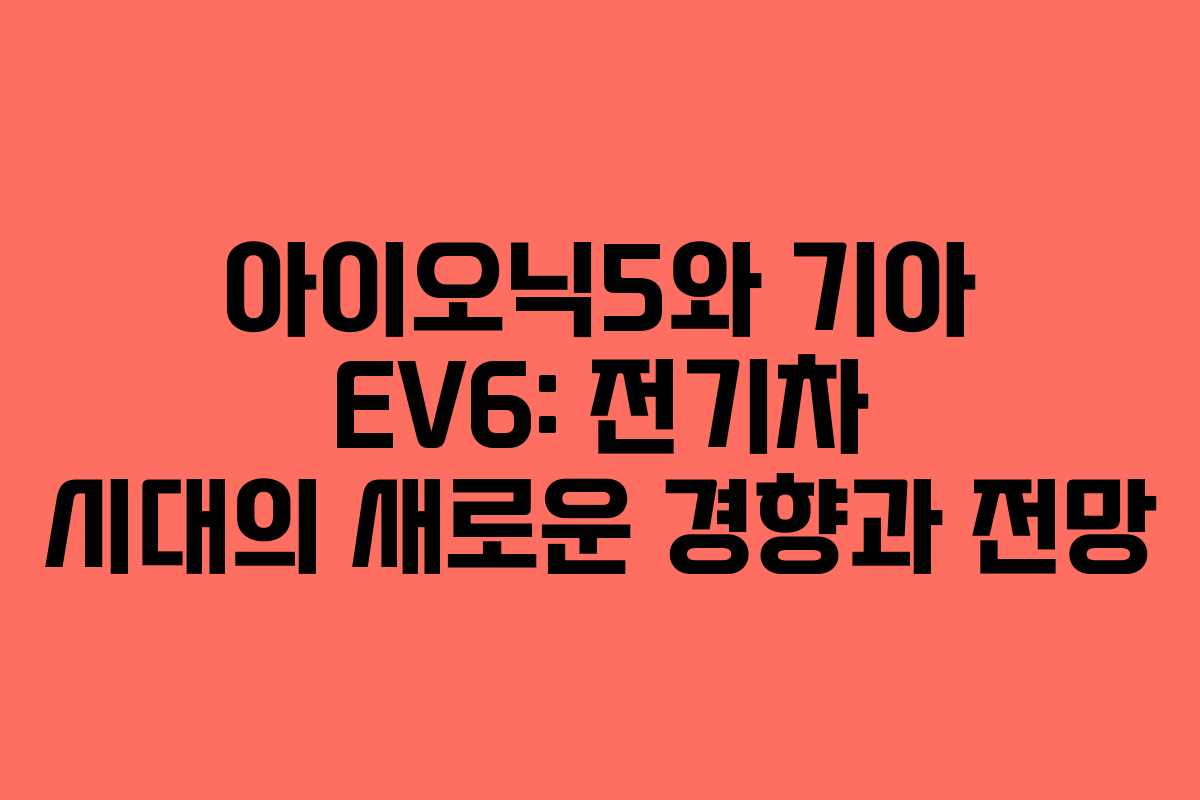 아이오닉5와 기아 EV6: 전기차 시대의 새로운 경향과 전망