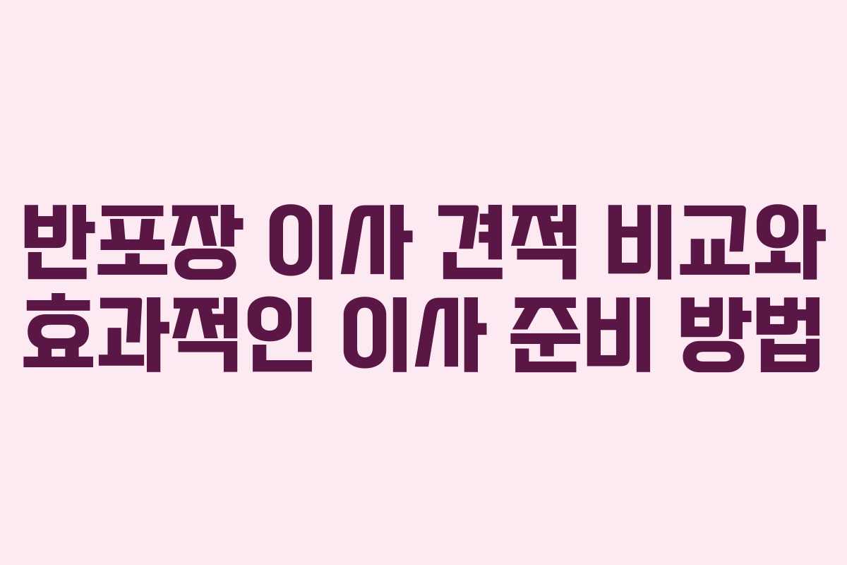 반포장 이사 견적 비교와 효과적인 이사 준비 방법