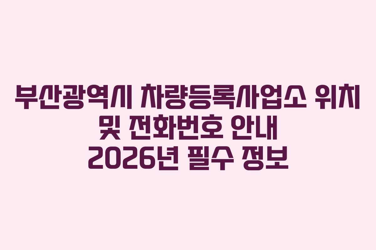 부산광역시 차량등록사업소 위치 및 전화번호 안내 2026년 필수 정보