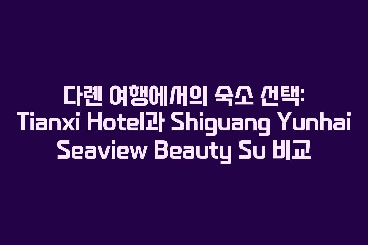 다롄 여행에서의 숙소 선택: Tianxi Hotel과 Shiguang Yunhai Seaview Beauty Su 비교