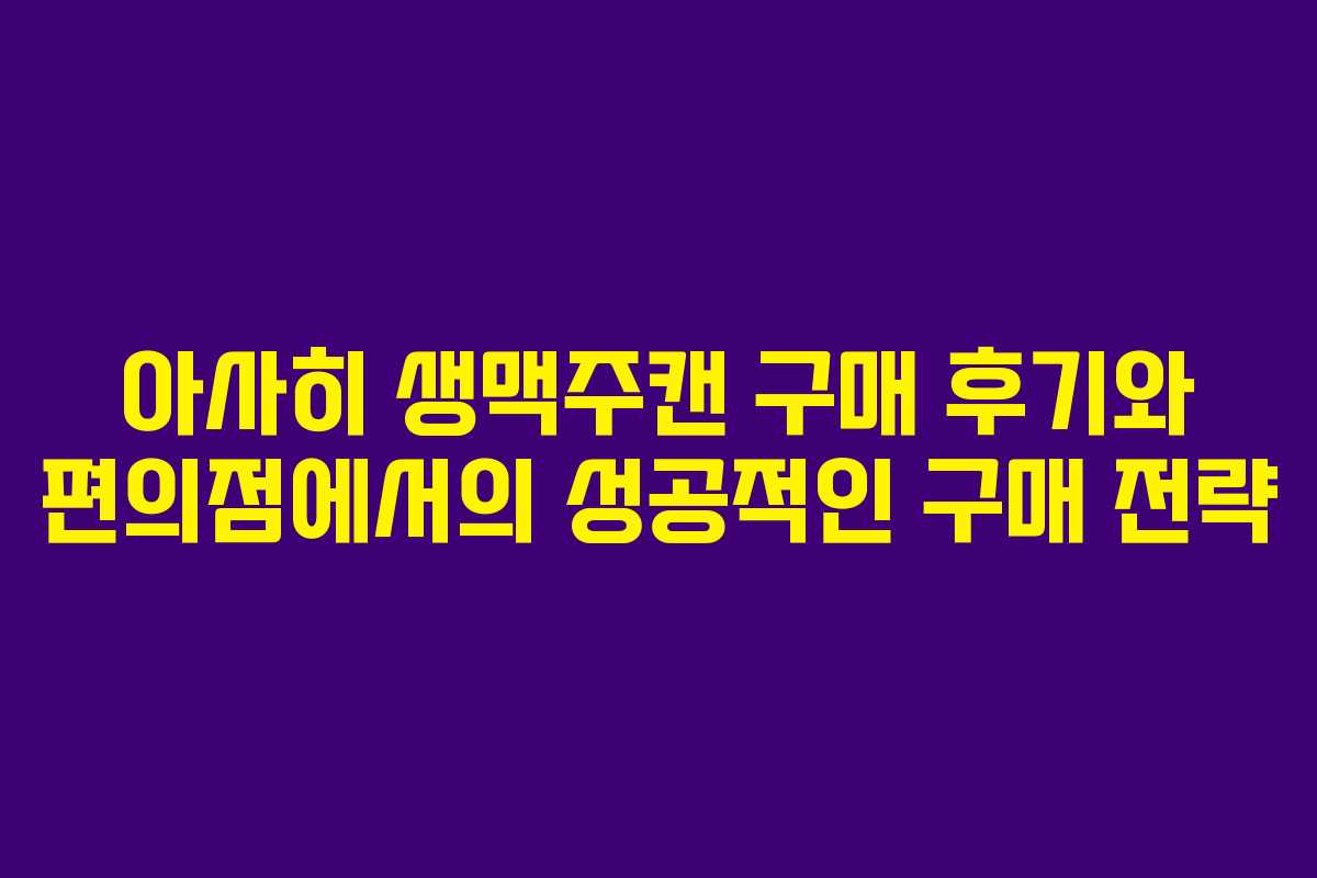 아사히 생맥주캔 구매 후기와 편의점에서의 성공적인 구매 전략