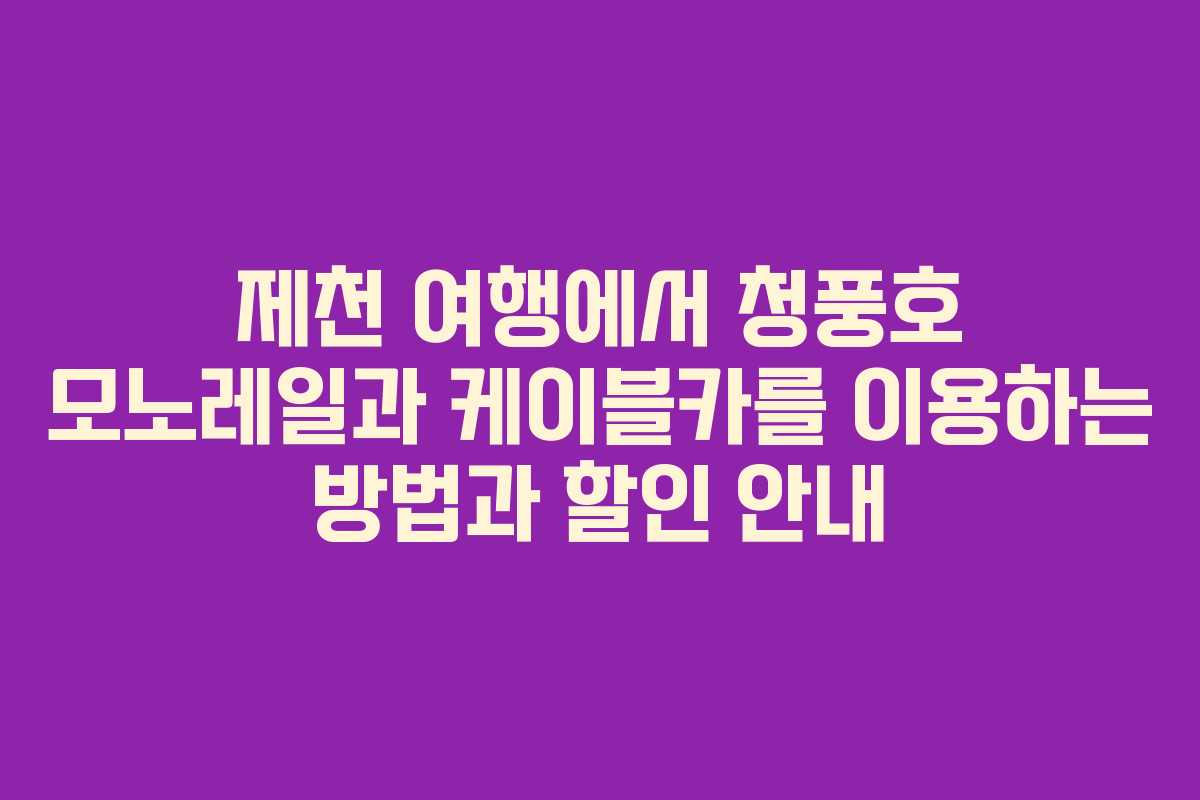 제천 여행에서 청풍호 모노레일과 케이블카를 이용하는 방법과 할인 안내