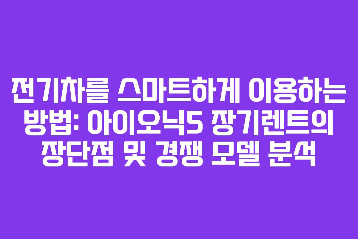 전기차를 스마트하게 이용하는 방법: 아이오닉5 장기렌트의 장단점 및 경쟁 모델 분석