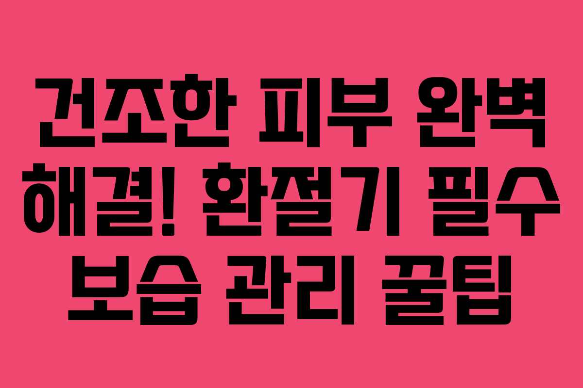건조한 피부 완벽 해결! 환절기 필수 보습 관리 꿀팁
