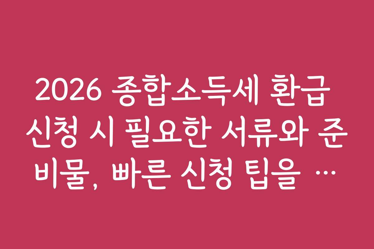2026 종합소득세 환급 신청 시 필요한 서류와 준비물, 빠른 신청 팁을 드립니다