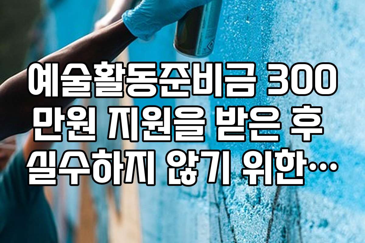 예술활동준비금 300만원 지원을 받은 후 실수하지 않기 위한 체크포인트와 주의사항
