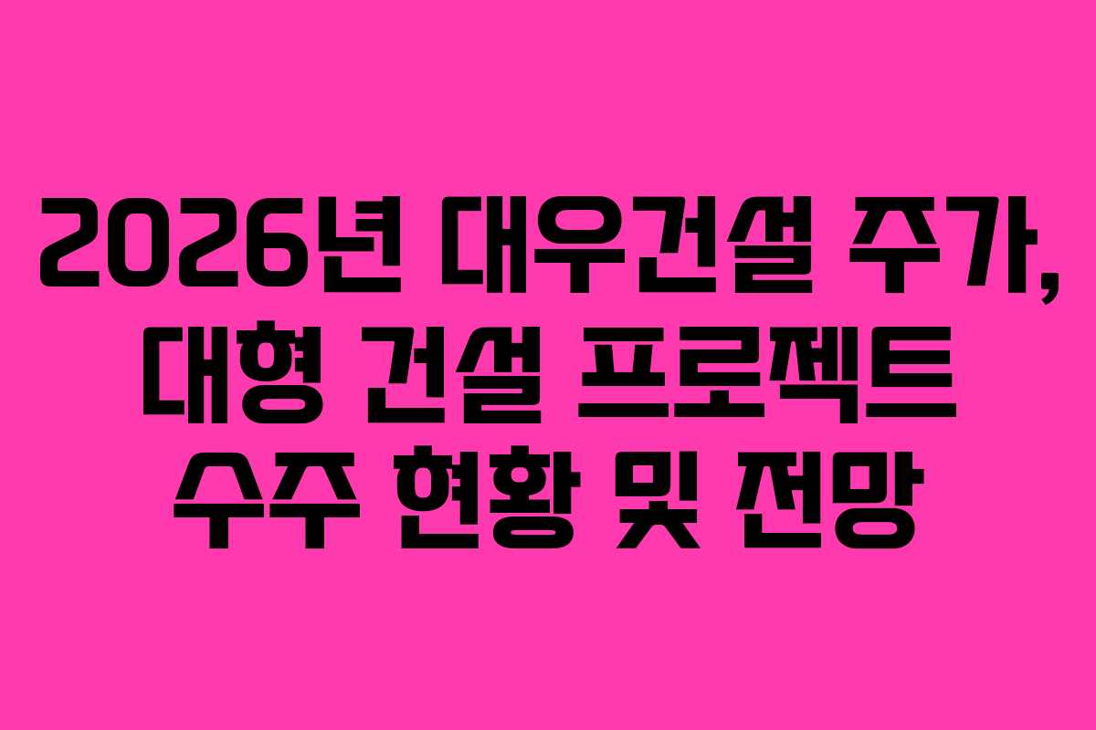 2026년 대우건설 주가, 대형 건설 프로젝트 수주 현황 및 전망