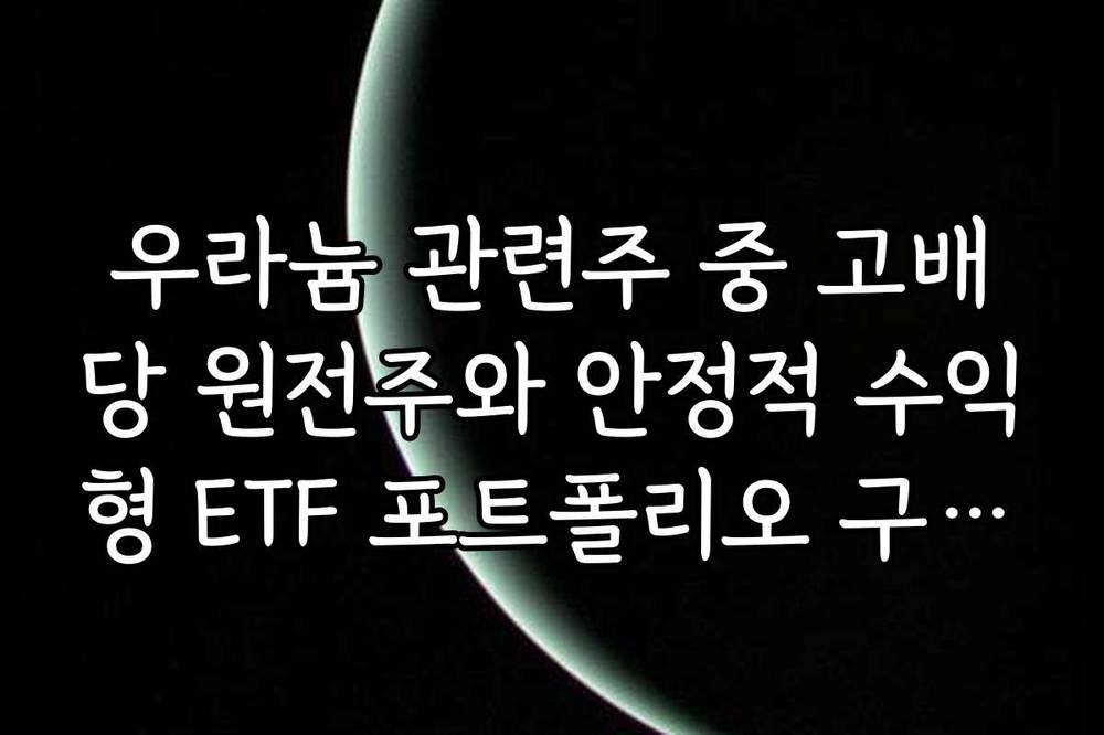 우라늄 관련주 중 고배당 원전주와 안정적 수익형 ETF 포트폴리오 구성법